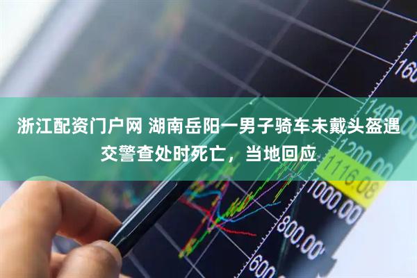 浙江配资门户网 湖南岳阳一男子骑车未戴头盔遇交警查处时死亡，当地回应