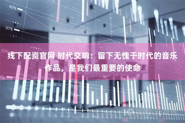 线下配资官网 时代交响：留下无愧于时代的音乐作品，是我们最重要的使命