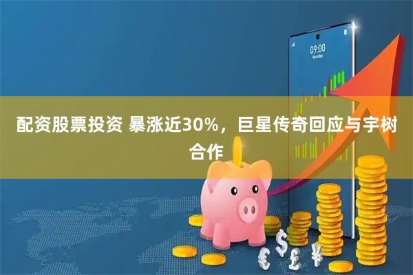配资股票投资 暴涨近30%，巨星传奇回应与宇树合作