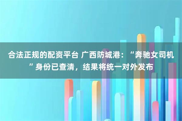 合法正规的配资平台 广西防城港：“奔驰女司机”身份已查清，结果将统一对外发布