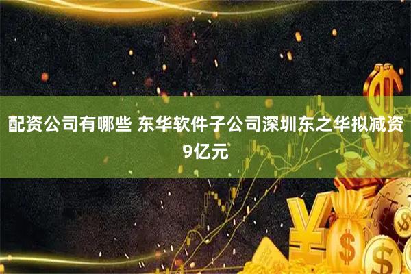 配资公司有哪些 东华软件子公司深圳东之华拟减资9亿元