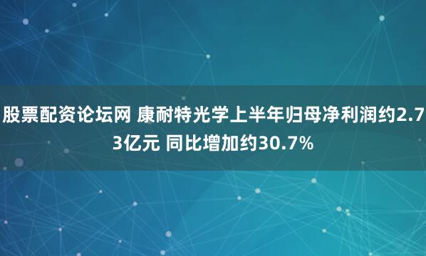 股票配资论坛网 康耐特光学上半年归母净利润约2.73亿元 同比增加约30.7%