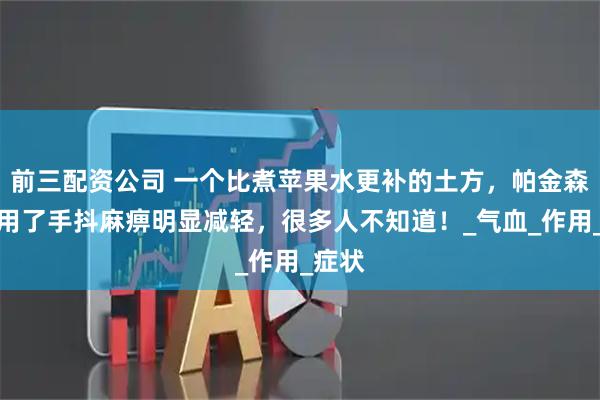 前三配资公司 一个比煮苹果水更补的土方，帕金森患者用了手抖麻痹明显减轻，很多人不知道！_气血_作用_症状