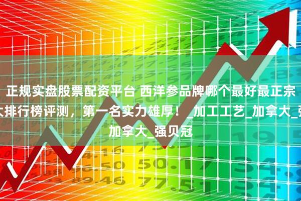 正规实盘股票配资平台 西洋参品牌哪个最好最正宗？十大排行榜评测，第一名实力雄厚！_加工工艺_加拿大_强贝冠