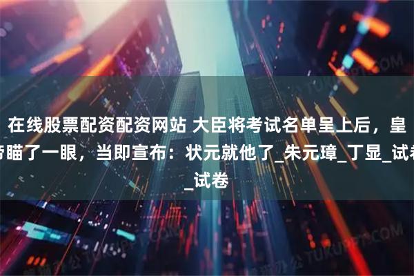 在线股票配资配资网站 大臣将考试名单呈上后，皇帝瞄了一眼，当即宣布：状元就他了_朱元璋_丁显_试卷