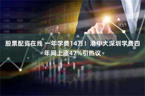股票配资在线 一年学费14万！港中大深圳学费四年间上涨47%引热议