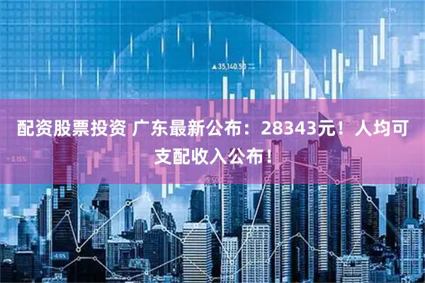 配资股票投资 广东最新公布：28343元！人均可支配收入公布！