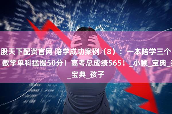 股天下配资官网 陪学成功案例（8）：一本陪学三个月，数学单科猛提50分！高考总成绩565！_小颖_宝典_孩子