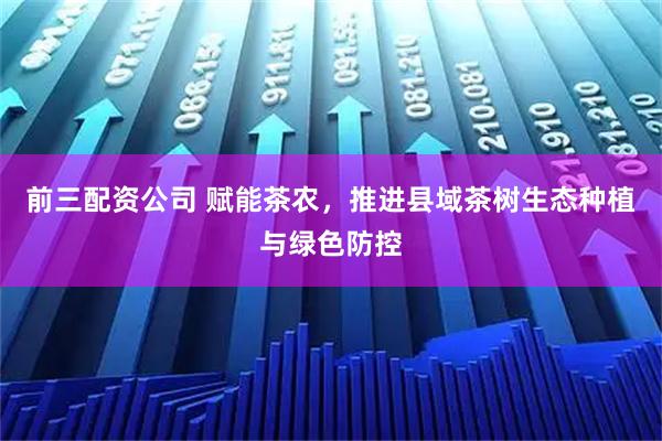 前三配资公司 赋能茶农，推进县域茶树生态种植与绿色防控